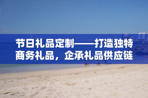 节日礼品定制——打造独特商务礼品，企承礼品供应链公司专业定制服务