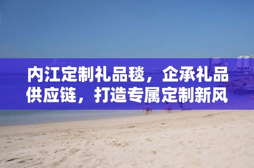 内江定制礼品毯，企承礼品供应链，打造专属定制新风尚